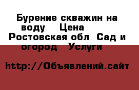 Бурение скважин на воду  › Цена ­ 500 - Ростовская обл. Сад и огород » Услуги   